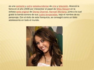 es una cantante y actriz estadounidense de cine y televisión. Alcanzó la
fama en el año 2006 por interpretar el papel de Miley Stewart en la
exitosa serie original de Disney Channel, Hannah Montana, junto a la cual
grabó la banda sonora de sus cuatro temporadas, bajo el nombre de su
personaje. Con el éxito de esta franquicia, se consagró como un ídolo
adolescente en todo el mundo.
 