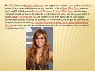 En 2007 firmó con Hollywood Records para seguir una carrera como solista y lanzó su
primer álbum de estudio bajo su propio nombre, titulado Meet Miley Cyrus, como el
segundo CD del álbum doble Hannah Montana 2 / Meet Miley Cyrus que también
incluía la banda sonora de la segunda temporada de la serie. Ese año se embarcó en
la gira, Best of Both Worlds Tour, la cual tuvo una gran demanda en los Estados
Unidos, recaudando millones de dólares. En febrero de 2008, la gira se convirtió en
una película/concierto en 3D, Hannah Montana & Miley Cyrus: Best of Both Worlds
Concert recaudando millones de dólares en su fin de semana de estreno y marcando
su primera película como protagonista.
 