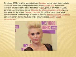 En julio de 2008s lanzó su segundo álbum, Breakout que se convirtió en un éxito
comercial, debutando en el puesto número 1 del Billboard 200. Comenzó su
incursión en el cine como actriz de doblaje en Bolt, película animada de 2008,
ganando una nominación para el Globo de Oro a la mejor canción original por su
interpretación del tema «I Thought I Lost You». En 2009 su papel como Miley
Stewart/Hannah Montana llegó al cine en la película Hannah Montana: The Movie.
La banda sonora de la película se dirigió a los mercados country y adult
contemporary.
 