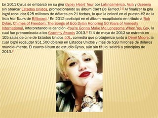 En 2011 Cyrus se embarcó en su gira Gypsy Heart Tour por Latinoamérica, Asia y Oceanía
sin abarcar Estados Unidos, promocionando su álbum Can't Be Tamed.5 6 Al finalizar la gira
logró recaudar $28 millones de dólares en 21 fechas, lo que la colocó en el puesto #2 de la
lista Hot Tours de Billboard.7 En 2012 participó en el álbum recopilatorio en tributo a Bob
Dylan, Chimes of Freedom: The Songs of Bob Dylan Honoring 50 Years of Amnesty
International, interpretando la canción «You're Gonna Make Me Lonesome When You Go», la
cual fue prenominada a los Grammy Awards 2013.8 El 4 de mayo de 2012 se estrenó en
105 salas de cine de Estados Unidos LOL, comedia que protagoniza junto a Demi Moore, la
cual logró recaudar $51.500 dólares en Estados Unidos y más de $28 millones de dólares
mundial-mente. El cuarto álbum de estudio Cyrus, aún sin título, saldrá a principios de
2013.9
 