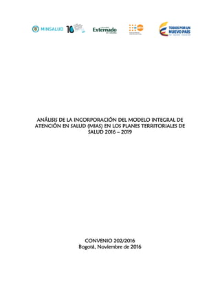 ANÁLISIS DE LA INCORPORACIÓN DEL MODELO INTEGRAL DE
ATENCIÓN EN SALUD (MIAS) EN LOS PLANES TERRITORIALES DE
SALUD 2016 – 2019
CONVENIO 202/2016
Bogotá, Noviembre de 2016
 
