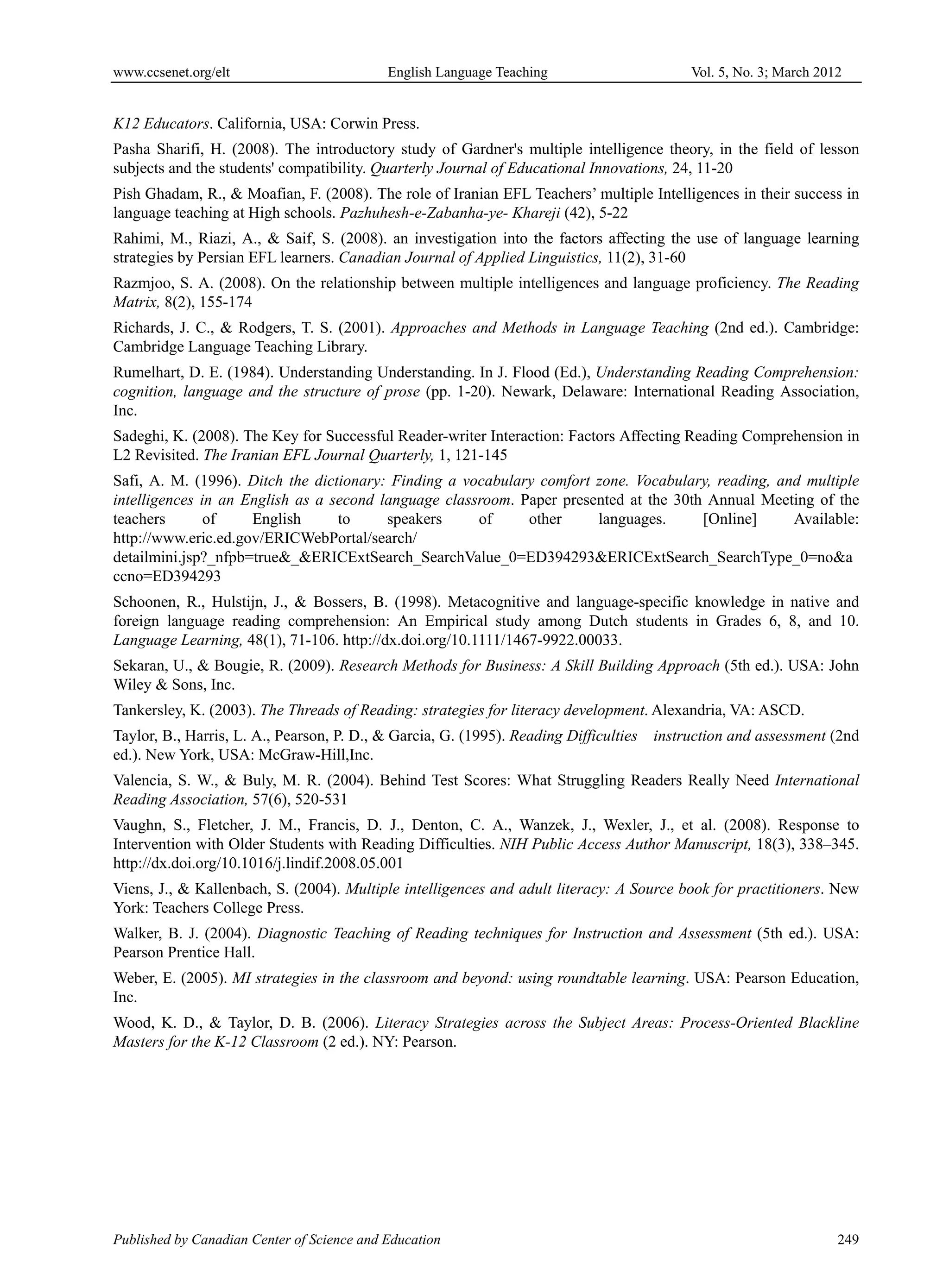 www.ccsenet.org/elt                         English Language Teaching                       Vol. 5, No. 3; March 2012


K12 Educators. California, USA: Corwin Press.
Pasha Sharifi, H. (2008). The introductory study of Gardner's multiple intelligence theory, in the field of lesson
subjects and the students' compatibility. Quarterly Journal of Educational Innovations, 24, 11-20
Pish Ghadam, R., & Moafian, F. (2008). The role of Iranian EFL Teachers’ multiple Intelligences in their success in
language teaching at High schools. Pazhuhesh-e-Zabanha-ye- Khareji (42), 5-22
Rahimi, M., Riazi, A., & Saif, S. (2008). an investigation into the factors affecting the use of language learning
strategies by Persian EFL learners. Canadian Journal of Applied Linguistics, 11(2), 31-60
Razmjoo, S. A. (2008). On the relationship between multiple intelligences and language proficiency. The Reading
Matrix, 8(2), 155-174
Richards, J. C., & Rodgers, T. S. (2001). Approaches and Methods in Language Teaching (2nd ed.). Cambridge:
Cambridge Language Teaching Library.
Rumelhart, D. E. (1984). Understanding Understanding. In J. Flood (Ed.), Understanding Reading Comprehension:
cognition, language and the structure of prose (pp. 1-20). Newark, Delaware: International Reading Association,
Inc.
Sadeghi, K. (2008). The Key for Successful Reader-writer Interaction: Factors Affecting Reading Comprehension in
L2 Revisited. The Iranian EFL Journal Quarterly, 1, 121-145
Safi, A. M. (1996). Ditch the dictionary: Finding a vocabulary comfort zone. Vocabulary, reading, and multiple
intelligences in an English as a second language classroom. Paper presented at the 30th Annual Meeting of the
teachers       of    English      to     speakers     of     other     languages.      [Online]     Available:
http://www.eric.ed.gov/ERICWebPortal/search/
detailmini.jsp?_nfpb=true&_&ERICExtSearch_SearchValue_0=ED394293&ERICExtSearch_SearchType_0=no&a
ccno=ED394293
Schoonen, R., Hulstijn, J., & Bossers, B. (1998). Metacognitive and language-specific knowledge in native and
foreign language reading comprehension: An Empirical study among Dutch students in Grades 6, 8, and 10.
Language Learning, 48(1), 71-106. http://dx.doi.org/10.1111/1467-9922.00033.
Sekaran, U., & Bougie, R. (2009). Research Methods for Business: A Skill Building Approach (5th ed.). USA: John
Wiley & Sons, Inc.
Tankersley, K. (2003). The Threads of Reading: strategies for literacy development. Alexandria, VA: ASCD.
Taylor, B., Harris, L. A., Pearson, P. D., & Garcia, G. (1995). Reading Difficulties   instruction and assessment (2nd
ed.). New York, USA: McGraw-Hill,Inc.
Valencia, S. W., & Buly, M. R. (2004). Behind Test Scores: What Struggling Readers Really Need International
Reading Association, 57(6), 520-531
Vaughn, S., Fletcher, J. M., Francis, D. J., Denton, C. A., Wanzek, J., Wexler, J., et al. (2008). Response to
Intervention with Older Students with Reading Difficulties. NIH Public Access Author Manuscript, 18(3), 338–345.
http://dx.doi.org/10.1016/j.lindif.2008.05.001
Viens, J., & Kallenbach, S. (2004). Multiple intelligences and adult literacy: A Source book for practitioners. New
York: Teachers College Press.
Walker, B. J. (2004). Diagnostic Teaching of Reading techniques for Instruction and Assessment (5th ed.). USA:
Pearson Prentice Hall.
Weber, E. (2005). MI strategies in the classroom and beyond: using roundtable learning. USA: Pearson Education,
Inc.
Wood, K. D., & Taylor, D. B. (2006). Literacy Strategies across the Subject Areas: Process-Oriented Blackline
Masters for the K-12 Classroom (2 ed.). NY: Pearson.




Published by Canadian Center of Science and Education                                                               249
 
