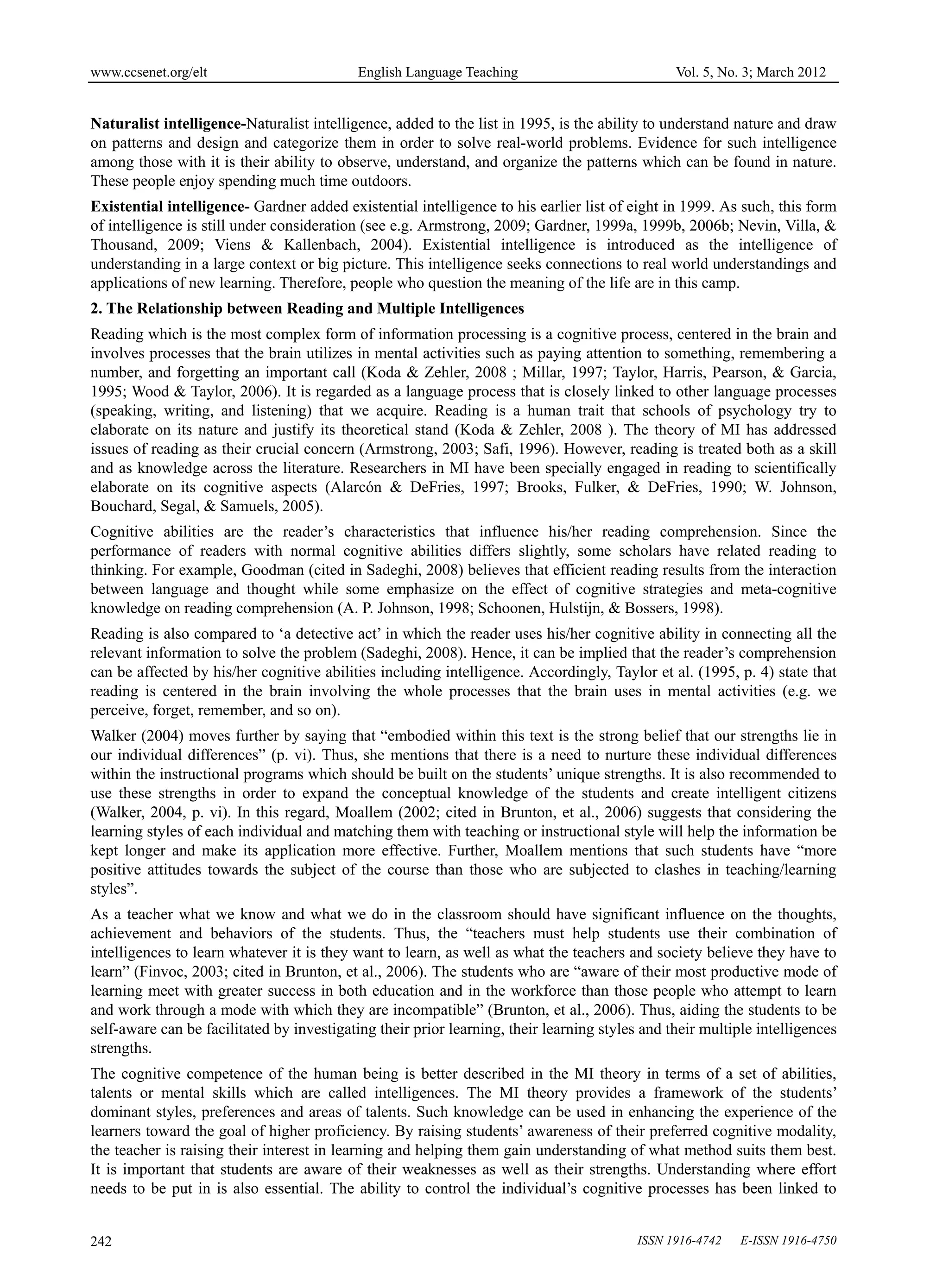 www.ccsenet.org/elt                         English Language Teaching                           Vol. 5, No. 3; March 2012


Naturalist intelligence-Naturalist intelligence, added to the list in 1995, is the ability to understand nature and draw
on patterns and design and categorize them in order to solve real-world problems. Evidence for such intelligence
among those with it is their ability to observe, understand, and organize the patterns which can be found in nature.
These people enjoy spending much time outdoors.
Existential intelligence- Gardner added existential intelligence to his earlier list of eight in 1999. As such, this form
of intelligence is still under consideration (see e.g. Armstrong, 2009; Gardner, 1999a, 1999b, 2006b; Nevin, Villa, &
Thousand, 2009; Viens & Kallenbach, 2004). Existential intelligence is introduced as the intelligence of
understanding in a large context or big picture. This intelligence seeks connections to real world understandings and
applications of new learning. Therefore, people who question the meaning of the life are in this camp.
2. The Relationship between Reading and Multiple Intelligences
Reading which is the most complex form of information processing is a cognitive process, centered in the brain and
involves processes that the brain utilizes in mental activities such as paying attention to something, remembering a
number, and forgetting an important call (Koda & Zehler, 2008 ; Millar, 1997; Taylor, Harris, Pearson, & Garcia,
1995; Wood & Taylor, 2006). It is regarded as a language process that is closely linked to other language processes
(speaking, writing, and listening) that we acquire. Reading is a human trait that schools of psychology try to
elaborate on its nature and justify its theoretical stand (Koda & Zehler, 2008 ). The theory of MI has addressed
issues of reading as their crucial concern (Armstrong, 2003; Safi, 1996). However, reading is treated both as a skill
and as knowledge across the literature. Researchers in MI have been specially engaged in reading to scientifically
elaborate on its cognitive aspects (Alarcón & DeFries, 1997; Brooks, Fulker, & DeFries, 1990; W. Johnson,
Bouchard, Segal, & Samuels, 2005).
Cognitive abilities are the reader’s characteristics that influence his/her reading comprehension. Since the
performance of readers with normal cognitive abilities differs slightly, some scholars have related reading to
thinking. For example, Goodman (cited in Sadeghi, 2008) believes that efficient reading results from the interaction
between language and thought while some emphasize on the effect of cognitive strategies and meta-cognitive
knowledge on reading comprehension (A. P. Johnson, 1998; Schoonen, Hulstijn, & Bossers, 1998).
Reading is also compared to ‘a detective act’ in which the reader uses his/her cognitive ability in connecting all the
relevant information to solve the problem (Sadeghi, 2008). Hence, it can be implied that the reader’s comprehension
can be affected by his/her cognitive abilities including intelligence. Accordingly, Taylor et al. (1995, p. 4) state that
reading is centered in the brain involving the whole processes that the brain uses in mental activities (e.g. we
perceive, forget, remember, and so on).
Walker (2004) moves further by saying that “embodied within this text is the strong belief that our strengths lie in
our individual differences” (p. vi). Thus, she mentions that there is a need to nurture these individual differences
within the instructional programs which should be built on the students’ unique strengths. It is also recommended to
use these strengths in order to expand the conceptual knowledge of the students and create intelligent citizens
(Walker, 2004, p. vi). In this regard, Moallem (2002; cited in Brunton, et al., 2006) suggests that considering the
learning styles of each individual and matching them with teaching or instructional style will help the information be
kept longer and make its application more effective. Further, Moallem mentions that such students have “more
positive attitudes towards the subject of the course than those who are subjected to clashes in teaching/learning
styles”.
As a teacher what we know and what we do in the classroom should have significant influence on the thoughts,
achievement and behaviors of the students. Thus, the “teachers must help students use their combination of
intelligences to learn whatever it is they want to learn, as well as what the teachers and society believe they have to
learn” (Finvoc, 2003; cited in Brunton, et al., 2006). The students who are “aware of their most productive mode of
learning meet with greater success in both education and in the workforce than those people who attempt to learn
and work through a mode with which they are incompatible” (Brunton, et al., 2006). Thus, aiding the students to be
self-aware can be facilitated by investigating their prior learning, their learning styles and their multiple intelligences
strengths.
The cognitive competence of the human being is better described in the MI theory in terms of a set of abilities,
talents or mental skills which are called intelligences. The MI theory provides a framework of the students’
dominant styles, preferences and areas of talents. Such knowledge can be used in enhancing the experience of the
learners toward the goal of higher proficiency. By raising students’ awareness of their preferred cognitive modality,
the teacher is raising their interest in learning and helping them gain understanding of what method suits them best.
It is important that students are aware of their weaknesses as well as their strengths. Understanding where effort
needs to be put in is also essential. The ability to control the individual’s cognitive processes has been linked to


242                                                                                       ISSN 1916-4742   E-ISSN 1916-4750
 