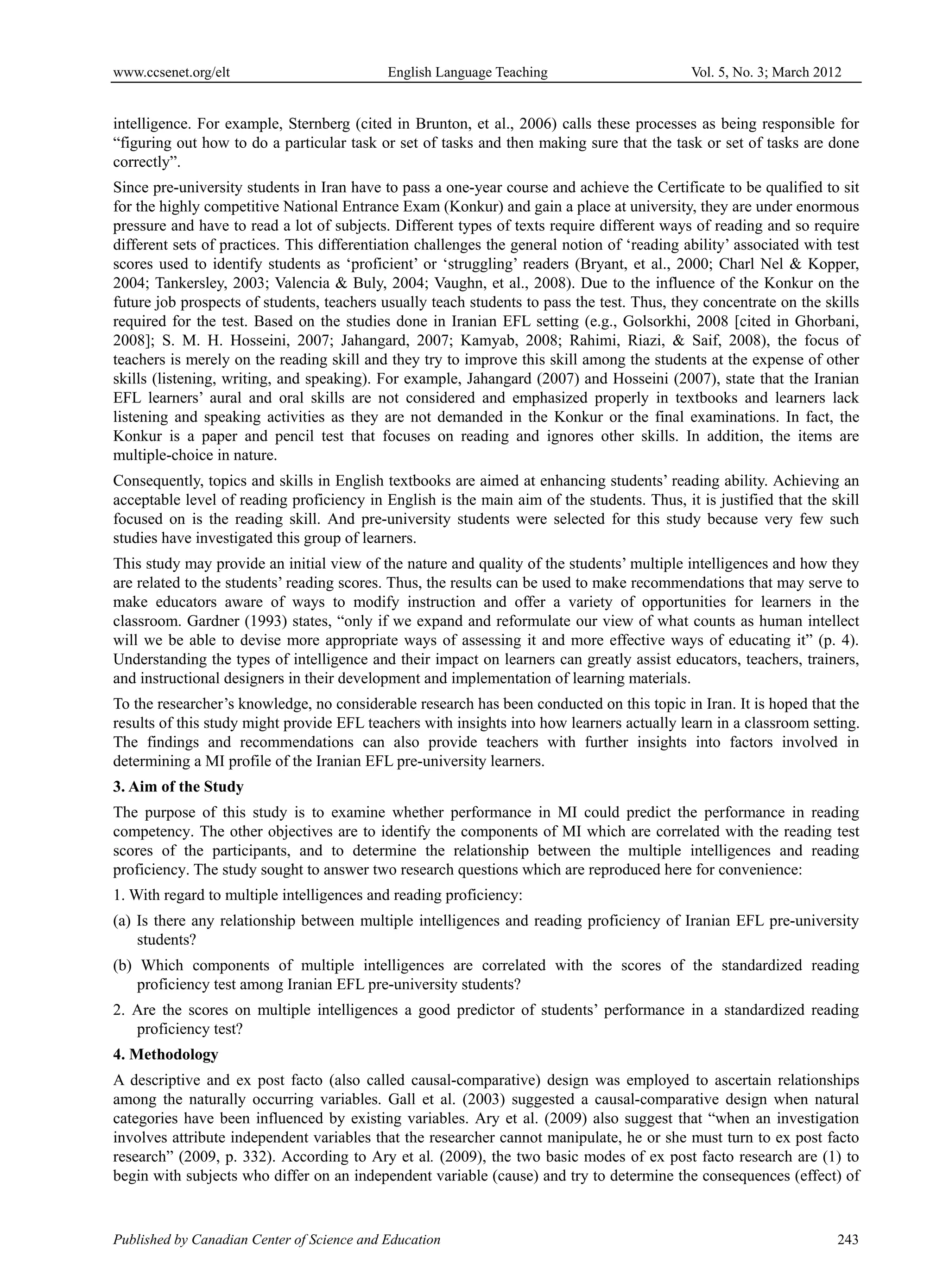 www.ccsenet.org/elt                         English Language Teaching                        Vol. 5, No. 3; March 2012


intelligence. For example, Sternberg (cited in Brunton, et al., 2006) calls these processes as being responsible for
“figuring out how to do a particular task or set of tasks and then making sure that the task or set of tasks are done
correctly”.
Since pre-university students in Iran have to pass a one-year course and achieve the Certificate to be qualified to sit
for the highly competitive National Entrance Exam (Konkur) and gain a place at university, they are under enormous
pressure and have to read a lot of subjects. Different types of texts require different ways of reading and so require
different sets of practices. This differentiation challenges the general notion of ‘reading ability’ associated with test
scores used to identify students as ‘proficient’ or ‘struggling’ readers (Bryant, et al., 2000; Charl Nel & Kopper,
2004; Tankersley, 2003; Valencia & Buly, 2004; Vaughn, et al., 2008). Due to the influence of the Konkur on the
future job prospects of students, teachers usually teach students to pass the test. Thus, they concentrate on the skills
required for the test. Based on the studies done in Iranian EFL setting (e.g., Golsorkhi, 2008 [cited in Ghorbani,
2008]; S. M. H. Hosseini, 2007; Jahangard, 2007; Kamyab, 2008; Rahimi, Riazi, & Saif, 2008), the focus of
teachers is merely on the reading skill and they try to improve this skill among the students at the expense of other
skills (listening, writing, and speaking). For example, Jahangard (2007) and Hosseini (2007), state that the Iranian
EFL learners’ aural and oral skills are not considered and emphasized properly in textbooks and learners lack
listening and speaking activities as they are not demanded in the Konkur or the final examinations. In fact, the
Konkur is a paper and pencil test that focuses on reading and ignores other skills. In addition, the items are
multiple-choice in nature.
Consequently, topics and skills in English textbooks are aimed at enhancing students’ reading ability. Achieving an
acceptable level of reading proficiency in English is the main aim of the students. Thus, it is justified that the skill
focused on is the reading skill. And pre-university students were selected for this study because very few such
studies have investigated this group of learners.
This study may provide an initial view of the nature and quality of the students’ multiple intelligences and how they
are related to the students’ reading scores. Thus, the results can be used to make recommendations that may serve to
make educators aware of ways to modify instruction and offer a variety of opportunities for learners in the
classroom. Gardner (1993) states, “only if we expand and reformulate our view of what counts as human intellect
will we be able to devise more appropriate ways of assessing it and more effective ways of educating it” (p. 4).
Understanding the types of intelligence and their impact on learners can greatly assist educators, teachers, trainers,
and instructional designers in their development and implementation of learning materials.
To the researcher’s knowledge, no considerable research has been conducted on this topic in Iran. It is hoped that the
results of this study might provide EFL teachers with insights into how learners actually learn in a classroom setting.
The findings and recommendations can also provide teachers with further insights into factors involved in
determining a MI profile of the Iranian EFL pre-university learners.
3. Aim of the Study
The purpose of this study is to examine whether performance in MI could predict the performance in reading
competency. The other objectives are to identify the components of MI which are correlated with the reading test
scores of the participants, and to determine the relationship between the multiple intelligences and reading
proficiency. The study sought to answer two research questions which are reproduced here for convenience:
1. With regard to multiple intelligences and reading proficiency:
(a) Is there any relationship between multiple intelligences and reading proficiency of Iranian EFL pre-university
    students?
(b) Which components of multiple intelligences are correlated with the scores of the standardized reading
    proficiency test among Iranian EFL pre-university students?
2. Are the scores on multiple intelligences a good predictor of students’ performance in a standardized reading
   proficiency test?
4. Methodology
A descriptive and ex post facto (also called causal-comparative) design was employed to ascertain relationships
among the naturally occurring variables. Gall et al. (2003) suggested a causal-comparative design when natural
categories have been influenced by existing variables. Ary et al. (2009) also suggest that “when an investigation
involves attribute independent variables that the researcher cannot manipulate, he or she must turn to ex post facto
research” (2009, p. 332). According to Ary et al. (2009), the two basic modes of ex post facto research are (1) to
begin with subjects who differ on an independent variable (cause) and try to determine the consequences (effect) of


Published by Canadian Center of Science and Education                                                                243
 