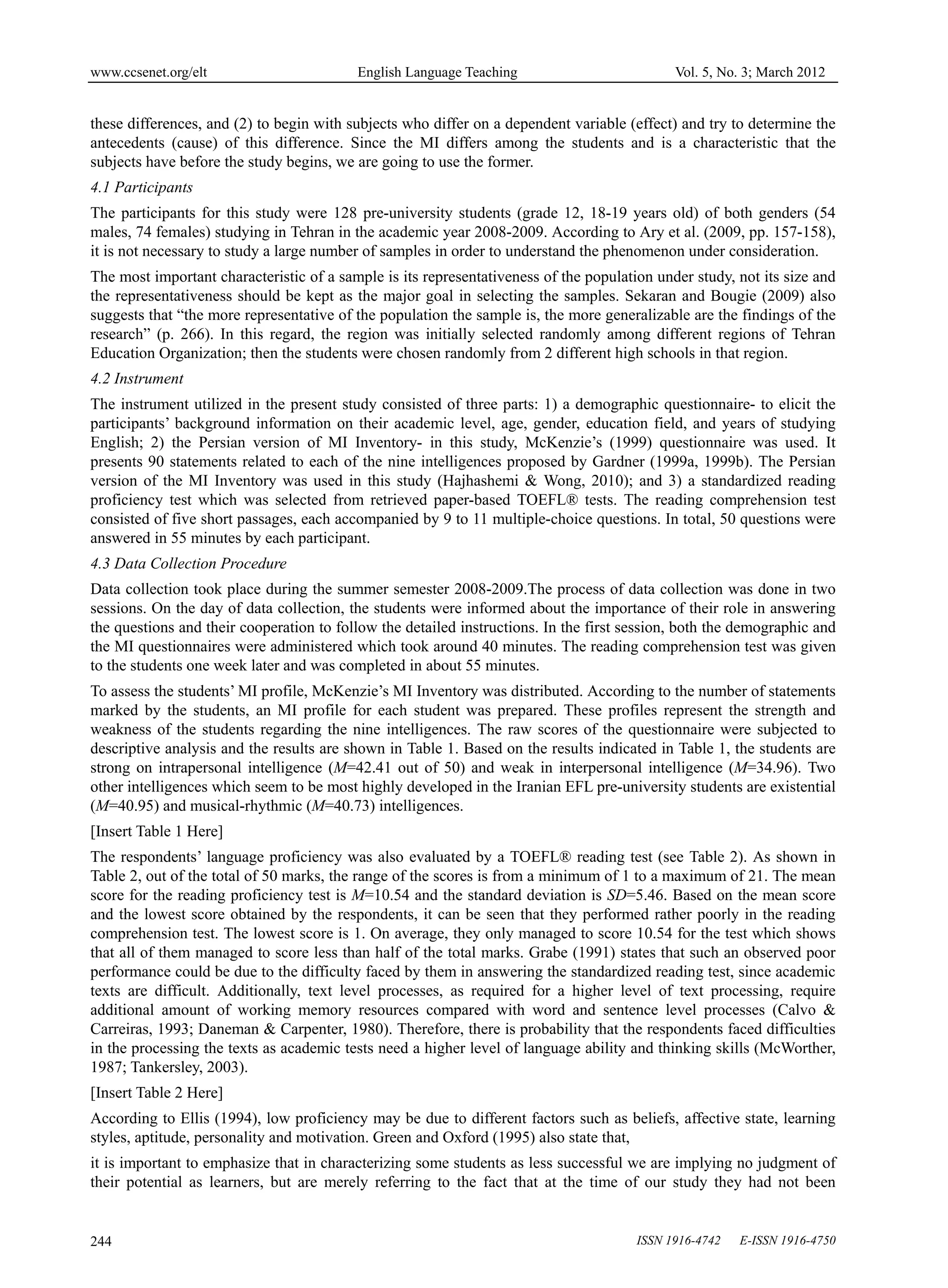 www.ccsenet.org/elt                       English Language Teaching                          Vol. 5, No. 3; March 2012


these differences, and (2) to begin with subjects who differ on a dependent variable (effect) and try to determine the
antecedents (cause) of this difference. Since the MI differs among the students and is a characteristic that the
subjects have before the study begins, we are going to use the former.
4.1 Participants
The participants for this study were 128 pre-university students (grade 12, 18-19 years old) of both genders (54
males, 74 females) studying in Tehran in the academic year 2008-2009. According to Ary et al. (2009, pp. 157-158),
it is not necessary to study a large number of samples in order to understand the phenomenon under consideration.
The most important characteristic of a sample is its representativeness of the population under study, not its size and
the representativeness should be kept as the major goal in selecting the samples. Sekaran and Bougie (2009) also
suggests that “the more representative of the population the sample is, the more generalizable are the findings of the
research” (p. 266). In this regard, the region was initially selected randomly among different regions of Tehran
Education Organization; then the students were chosen randomly from 2 different high schools in that region.
4.2 Instrument
The instrument utilized in the present study consisted of three parts: 1) a demographic questionnaire- to elicit the
participants’ background information on their academic level, age, gender, education field, and years of studying
English; 2) the Persian version of MI Inventory- in this study, McKenzie’s (1999) questionnaire was used. It
presents 90 statements related to each of the nine intelligences proposed by Gardner (1999a, 1999b). The Persian
version of the MI Inventory was used in this study (Hajhashemi & Wong, 2010); and 3) a standardized reading
proficiency test which was selected from retrieved paper-based TOEFL® tests. The reading comprehension test
consisted of five short passages, each accompanied by 9 to 11 multiple-choice questions. In total, 50 questions were
answered in 55 minutes by each participant.
4.3 Data Collection Procedure
Data collection took place during the summer semester 2008-2009.The process of data collection was done in two
sessions. On the day of data collection, the students were informed about the importance of their role in answering
the questions and their cooperation to follow the detailed instructions. In the first session, both the demographic and
the MI questionnaires were administered which took around 40 minutes. The reading comprehension test was given
to the students one week later and was completed in about 55 minutes.
To assess the students’ MI profile, McKenzie’s MI Inventory was distributed. According to the number of statements
marked by the students, an MI profile for each student was prepared. These profiles represent the strength and
weakness of the students regarding the nine intelligences. The raw scores of the questionnaire were subjected to
descriptive analysis and the results are shown in Table 1. Based on the results indicated in Table 1, the students are
strong on intrapersonal intelligence (M=42.41 out of 50) and weak in interpersonal intelligence (M=34.96). Two
other intelligences which seem to be most highly developed in the Iranian EFL pre-university students are existential
(M=40.95) and musical-rhythmic (M=40.73) intelligences.
[Insert Table 1 Here]
The respondents’ language proficiency was also evaluated by a TOEFL® reading test (see Table 2). As shown in
Table 2, out of the total of 50 marks, the range of the scores is from a minimum of 1 to a maximum of 21. The mean
score for the reading proficiency test is M=10.54 and the standard deviation is SD=5.46. Based on the mean score
and the lowest score obtained by the respondents, it can be seen that they performed rather poorly in the reading
comprehension test. The lowest score is 1. On average, they only managed to score 10.54 for the test which shows
that all of them managed to score less than half of the total marks. Grabe (1991) states that such an observed poor
performance could be due to the difficulty faced by them in answering the standardized reading test, since academic
texts are difficult. Additionally, text level processes, as required for a higher level of text processing, require
additional amount of working memory resources compared with word and sentence level processes (Calvo &
Carreiras, 1993; Daneman & Carpenter, 1980). Therefore, there is probability that the respondents faced difficulties
in the processing the texts as academic tests need a higher level of language ability and thinking skills (McWorther,
1987; Tankersley, 2003).
[Insert Table 2 Here]
According to Ellis (1994), low proficiency may be due to different factors such as beliefs, affective state, learning
styles, aptitude, personality and motivation. Green and Oxford (1995) also state that,
it is important to emphasize that in characterizing some students as less successful we are implying no judgment of
their potential as learners, but are merely referring to the fact that at the time of our study they had not been


244                                                                                    ISSN 1916-4742   E-ISSN 1916-4750
 