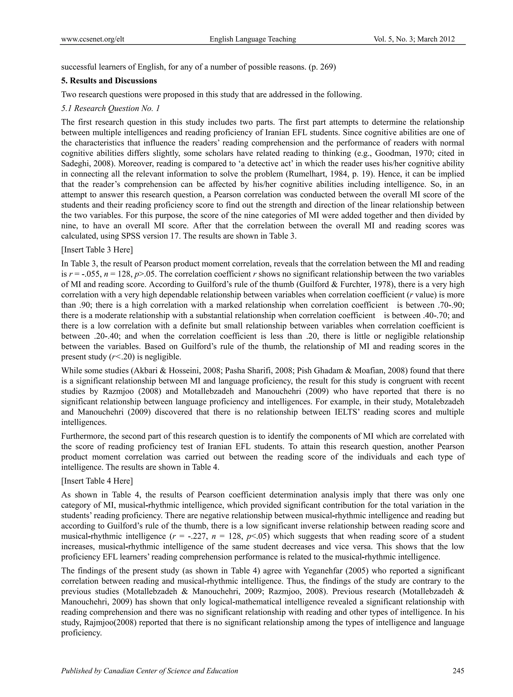 www.ccsenet.org/elt                         English Language Teaching                       Vol. 5, No. 3; March 2012


successful learners of English, for any of a number of possible reasons. (p. 269)
5. Results and Discussions
Two research questions were proposed in this study that are addressed in the following.
5.1 Research Question No. 1
The first research question in this study includes two parts. The first part attempts to determine the relationship
between multiple intelligences and reading proficiency of Iranian EFL students. Since cognitive abilities are one of
the characteristics that influence the readers’ reading comprehension and the performance of readers with normal
cognitive abilities differs slightly, some scholars have related reading to thinking (e.g., Goodman, 1970; cited in
Sadeghi, 2008). Moreover, reading is compared to ‘a detective act’ in which the reader uses his/her cognitive ability
in connecting all the relevant information to solve the problem (Rumelhart, 1984, p. 19). Hence, it can be implied
that the reader’s comprehension can be affected by his/her cognitive abilities including intelligence. So, in an
attempt to answer this research question, a Pearson correlation was conducted between the overall MI score of the
students and their reading proficiency score to find out the strength and direction of the linear relationship between
the two variables. For this purpose, the score of the nine categories of MI were added together and then divided by
nine, to have an overall MI score. After that the correlation between the overall MI and reading scores was
calculated, using SPSS version 17. The results are shown in Table 3.
[Insert Table 3 Here]
In Table 3, the result of Pearson product moment correlation, reveals that the correlation between the MI and reading
is r = -.055, n = 128, p>.05. The correlation coefficient r shows no significant relationship between the two variables
of MI and reading score. According to Guilford’s rule of the thumb (Guilford & Furchter, 1978), there is a very high
correlation with a very high dependable relationship between variables when correlation coefficient (r value) is more
than .90; there is a high correlation with a marked relationship when correlation coefficient is between .70-.90;
there is a moderate relationship with a substantial relationship when correlation coefficient is between .40-.70; and
there is a low correlation with a definite but small relationship between variables when correlation coefficient is
between .20-.40; and when the correlation coefficient is less than .20, there is little or negligible relationship
between the variables. Based on Guilford’s rule of the thumb, the relationship of MI and reading scores in the
present study (r<.20) is negligible.
While some studies (Akbari & Hosseini, 2008; Pasha Sharifi, 2008; Pish Ghadam & Moafian, 2008) found that there
is a significant relationship between MI and language proficiency, the result for this study is congruent with recent
studies by Razmjoo (2008) and Motallebzadeh and Manouchehri (2009) who have reported that there is no
significant relationship between language proficiency and intelligences. For example, in their study, Motalebzadeh
and Manouchehri (2009) discovered that there is no relationship between IELTS’ reading scores and multiple
intelligences.
Furthermore, the second part of this research question is to identify the components of MI which are correlated with
the score of reading proficiency test of Iranian EFL students. To attain this research question, another Pearson
product moment correlation was carried out between the reading score of the individuals and each type of
intelligence. The results are shown in Table 4.
[Insert Table 4 Here]
As shown in Table 4, the results of Pearson coefficient determination analysis imply that there was only one
category of MI, musical-rhythmic intelligence, which provided significant contribution for the total variation in the
students’ reading proficiency. There are negative relationship between musical-rhythmic intelligence and reading but
according to Guilford’s rule of the thumb, there is a low significant inverse relationship between reading score and
musical-rhythmic intelligence (r = -.227, n = 128, p<.05) which suggests that when reading score of a student
increases, musical-rhythmic intelligence of the same student decreases and vice versa. This shows that the low
proficiency EFL learners’ reading comprehension performance is related to the musical-rhythmic intelligence.
The findings of the present study (as shown in Table 4) agree with Yeganehfar (2005) who reported a significant
correlation between reading and musical-rhythmic intelligence. Thus, the findings of the study are contrary to the
previous studies (Motallebzadeh & Manouchehri, 2009; Razmjoo, 2008). Previous research (Motallebzadeh &
Manouchehri, 2009) has shown that only logical-mathematical intelligence revealed a significant relationship with
reading comprehension and there was no significant relationship with reading and other types of intelligence. In his
study, Rajmjoo(2008) reported that there is no significant relationship among the types of intelligence and language
proficiency.



Published by Canadian Center of Science and Education                                                               245
 