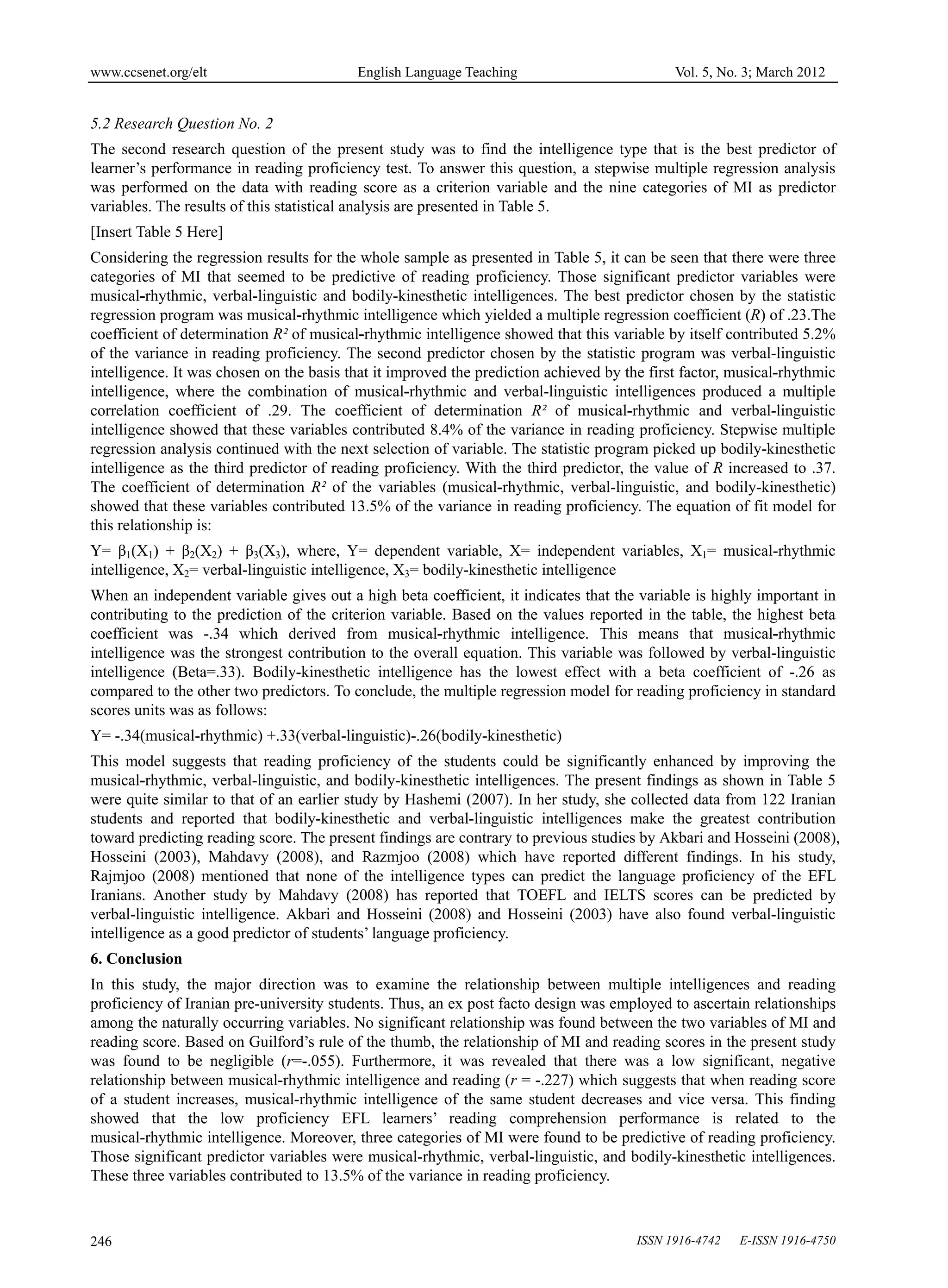 www.ccsenet.org/elt                       English Language Teaching                          Vol. 5, No. 3; March 2012


5.2 Research Question No. 2
The second research question of the present study was to find the intelligence type that is the best predictor of
learner’s performance in reading proficiency test. To answer this question, a stepwise multiple regression analysis
was performed on the data with reading score as a criterion variable and the nine categories of MI as predictor
variables. The results of this statistical analysis are presented in Table 5.
[Insert Table 5 Here]
Considering the regression results for the whole sample as presented in Table 5, it can be seen that there were three
categories of MI that seemed to be predictive of reading proficiency. Those significant predictor variables were
musical-rhythmic, verbal-linguistic and bodily-kinesthetic intelligences. The best predictor chosen by the statistic
regression program was musical-rhythmic intelligence which yielded a multiple regression coefficient (R) of .23.The
coefficient of determination R² of musical-rhythmic intelligence showed that this variable by itself contributed 5.2%
of the variance in reading proficiency. The second predictor chosen by the statistic program was verbal-linguistic
intelligence. It was chosen on the basis that it improved the prediction achieved by the first factor, musical-rhythmic
intelligence, where the combination of musical-rhythmic and verbal-linguistic intelligences produced a multiple
correlation coefficient of .29. The coefficient of determination R² of musical-rhythmic and verbal-linguistic
intelligence showed that these variables contributed 8.4% of the variance in reading proficiency. Stepwise multiple
regression analysis continued with the next selection of variable. The statistic program picked up bodily-kinesthetic
intelligence as the third predictor of reading proficiency. With the third predictor, the value of R increased to .37.
The coefficient of determination R² of the variables (musical-rhythmic, verbal-linguistic, and bodily-kinesthetic)
showed that these variables contributed 13.5% of the variance in reading proficiency. The equation of fit model for
this relationship is:
Y= β1(X1) + β2(X2) + β3(X3), where, Y= dependent variable, X= independent variables, X1= musical-rhythmic
intelligence, X2= verbal-linguistic intelligence, X3= bodily-kinesthetic intelligence
When an independent variable gives out a high beta coefficient, it indicates that the variable is highly important in
contributing to the prediction of the criterion variable. Based on the values reported in the table, the highest beta
coefficient was -.34 which derived from musical-rhythmic intelligence. This means that musical-rhythmic
intelligence was the strongest contribution to the overall equation. This variable was followed by verbal-linguistic
intelligence (Beta=.33). Bodily-kinesthetic intelligence has the lowest effect with a beta coefficient of -.26 as
compared to the other two predictors. To conclude, the multiple regression model for reading proficiency in standard
scores units was as follows:
Y= -.34(musical-rhythmic) +.33(verbal-linguistic)-.26(bodily-kinesthetic)
This model suggests that reading proficiency of the students could be significantly enhanced by improving the
musical-rhythmic, verbal-linguistic, and bodily-kinesthetic intelligences. The present findings as shown in Table 5
were quite similar to that of an earlier study by Hashemi (2007). In her study, she collected data from 122 Iranian
students and reported that bodily-kinesthetic and verbal-linguistic intelligences make the greatest contribution
toward predicting reading score. The present findings are contrary to previous studies by Akbari and Hosseini (2008),
Hosseini (2003), Mahdavy (2008), and Razmjoo (2008) which have reported different findings. In his study,
Rajmjoo (2008) mentioned that none of the intelligence types can predict the language proficiency of the EFL
Iranians. Another study by Mahdavy (2008) has reported that TOEFL and IELTS scores can be predicted by
verbal-linguistic intelligence. Akbari and Hosseini (2008) and Hosseini (2003) have also found verbal-linguistic
intelligence as a good predictor of students’ language proficiency.
6. Conclusion
In this study, the major direction was to examine the relationship between multiple intelligences and reading
proficiency of Iranian pre-university students. Thus, an ex post facto design was employed to ascertain relationships
among the naturally occurring variables. No significant relationship was found between the two variables of MI and
reading score. Based on Guilford’s rule of the thumb, the relationship of MI and reading scores in the present study
was found to be negligible (r=-.055). Furthermore, it was revealed that there was a low significant, negative
relationship between musical-rhythmic intelligence and reading (r = -.227) which suggests that when reading score
of a student increases, musical-rhythmic intelligence of the same student decreases and vice versa. This finding
showed that the low proficiency EFL learners’ reading comprehension performance is related to the
musical-rhythmic intelligence. Moreover, three categories of MI were found to be predictive of reading proficiency.
Those significant predictor variables were musical-rhythmic, verbal-linguistic, and bodily-kinesthetic intelligences.
These three variables contributed to 13.5% of the variance in reading proficiency.



246                                                                                    ISSN 1916-4742   E-ISSN 1916-4750
 