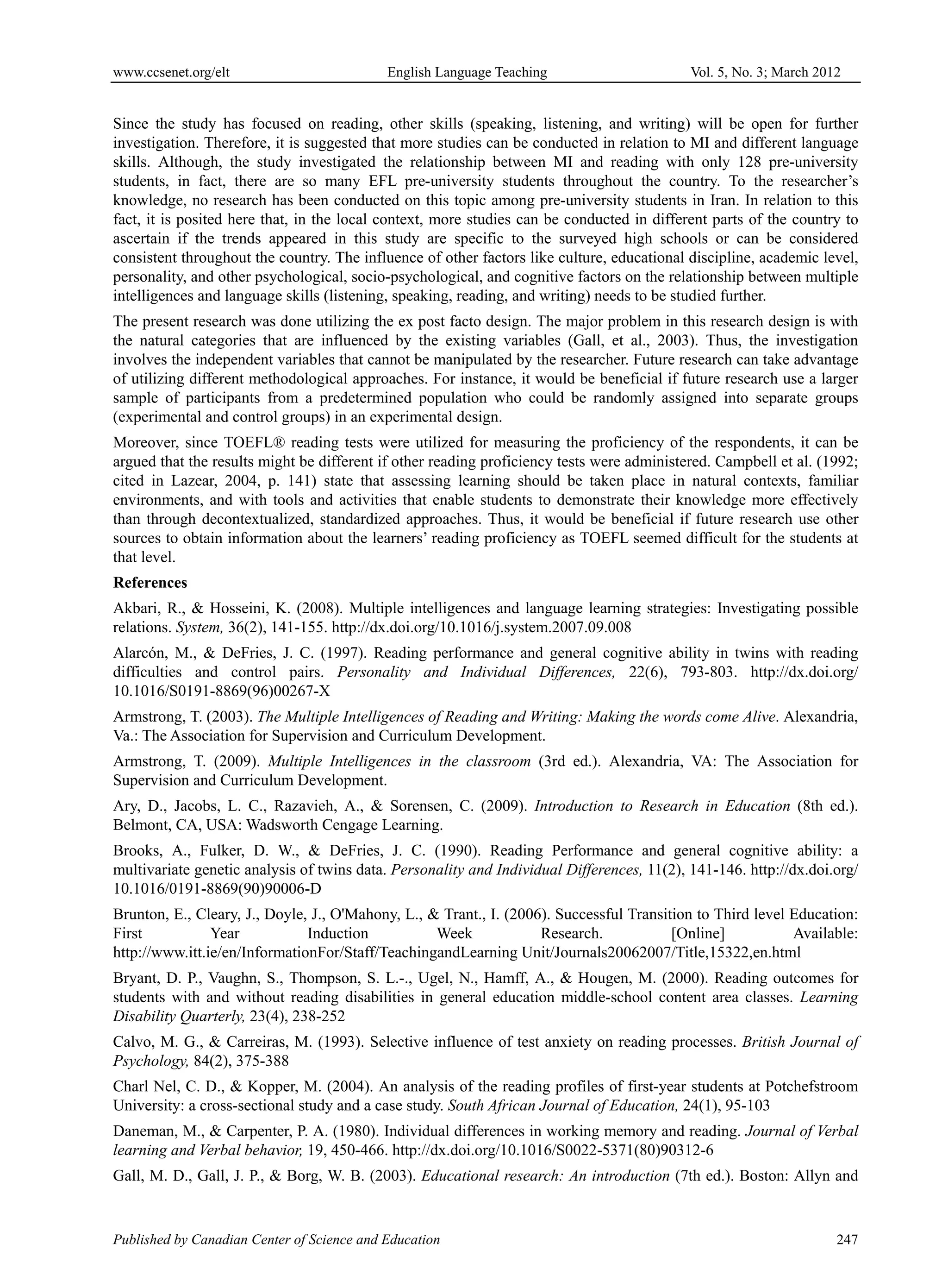 www.ccsenet.org/elt                         English Language Teaching                       Vol. 5, No. 3; March 2012


Since the study has focused on reading, other skills (speaking, listening, and writing) will be open for further
investigation. Therefore, it is suggested that more studies can be conducted in relation to MI and different language
skills. Although, the study investigated the relationship between MI and reading with only 128 pre-university
students, in fact, there are so many EFL pre-university students throughout the country. To the researcher’s
knowledge, no research has been conducted on this topic among pre-university students in Iran. In relation to this
fact, it is posited here that, in the local context, more studies can be conducted in different parts of the country to
ascertain if the trends appeared in this study are specific to the surveyed high schools or can be considered
consistent throughout the country. The influence of other factors like culture, educational discipline, academic level,
personality, and other psychological, socio-psychological, and cognitive factors on the relationship between multiple
intelligences and language skills (listening, speaking, reading, and writing) needs to be studied further.
The present research was done utilizing the ex post facto design. The major problem in this research design is with
the natural categories that are influenced by the existing variables (Gall, et al., 2003). Thus, the investigation
involves the independent variables that cannot be manipulated by the researcher. Future research can take advantage
of utilizing different methodological approaches. For instance, it would be beneficial if future research use a larger
sample of participants from a predetermined population who could be randomly assigned into separate groups
(experimental and control groups) in an experimental design.
Moreover, since TOEFL® reading tests were utilized for measuring the proficiency of the respondents, it can be
argued that the results might be different if other reading proficiency tests were administered. Campbell et al. (1992;
cited in Lazear, 2004, p. 141) state that assessing learning should be taken place in natural contexts, familiar
environments, and with tools and activities that enable students to demonstrate their knowledge more effectively
than through decontextualized, standardized approaches. Thus, it would be beneficial if future research use other
sources to obtain information about the learners’ reading proficiency as TOEFL seemed difficult for the students at
that level.
References
Akbari, R., & Hosseini, K. (2008). Multiple intelligences and language learning strategies: Investigating possible
relations. System, 36(2), 141-155. http://dx.doi.org/10.1016/j.system.2007.09.008
Alarcón, M., & DeFries, J. C. (1997). Reading performance and general cognitive ability in twins with reading
difficulties and control pairs. Personality and Individual Differences, 22(6), 793-803. http://dx.doi.org/
10.1016/S0191-8869(96)00267-X
Armstrong, T. (2003). The Multiple Intelligences of Reading and Writing: Making the words come Alive. Alexandria,
Va.: The Association for Supervision and Curriculum Development.
Armstrong, T. (2009). Multiple Intelligences in the classroom (3rd ed.). Alexandria, VA: The Association for
Supervision and Curriculum Development.
Ary, D., Jacobs, L. C., Razavieh, A., & Sorensen, C. (2009). Introduction to Research in Education (8th ed.).
Belmont, CA, USA: Wadsworth Cengage Learning.
Brooks, A., Fulker, D. W., & DeFries, J. C. (1990). Reading Performance and general cognitive ability: a
multivariate genetic analysis of twins data. Personality and Individual Differences, 11(2), 141-146. http://dx.doi.org/
10.1016/0191-8869(90)90006-D
Brunton, E., Cleary, J., Doyle, J., O'Mahony, L., & Trant., I. (2006). Successful Transition to Third level Education:
First           Year           Induction           Week             Research.            [Online]           Available:
http://www.itt.ie/en/InformationFor/Staff/TeachingandLearning Unit/Journals20062007/Title,15322,en.html
Bryant, D. P., Vaughn, S., Thompson, S. L.-., Ugel, N., Hamff, A., & Hougen, M. (2000). Reading outcomes for
students with and without reading disabilities in general education middle-school content area classes. Learning
Disability Quarterly, 23(4), 238-252
Calvo, M. G., & Carreiras, M. (1993). Selective influence of test anxiety on reading processes. British Journal of
Psychology, 84(2), 375-388
Charl Nel, C. D., & Kopper, M. (2004). An analysis of the reading profiles of first-year students at Potchefstroom
University: a cross-sectional study and a case study. South African Journal of Education, 24(1), 95-103
Daneman, M., & Carpenter, P. A. (1980). Individual differences in working memory and reading. Journal of Verbal
learning and Verbal behavior, 19, 450-466. http://dx.doi.org/10.1016/S0022-5371(80)90312-6
Gall, M. D., Gall, J. P., & Borg, W. B. (2003). Educational research: An introduction (7th ed.). Boston: Allyn and


Published by Canadian Center of Science and Education                                                               247
 