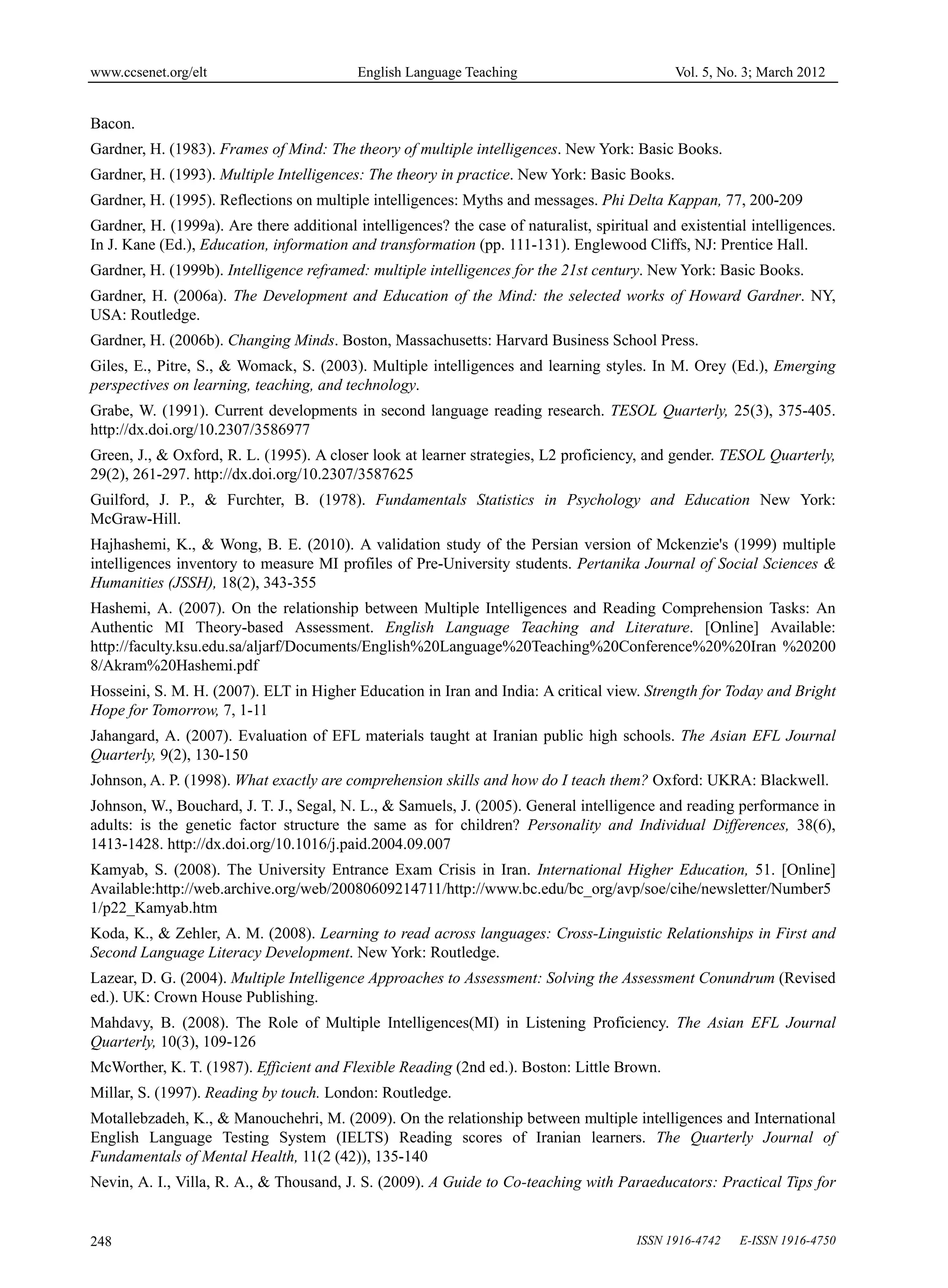 www.ccsenet.org/elt                        English Language Teaching                          Vol. 5, No. 3; March 2012


Bacon.
Gardner, H. (1983). Frames of Mind: The theory of multiple intelligences. New York: Basic Books.
Gardner, H. (1993). Multiple Intelligences: The theory in practice. New York: Basic Books.
Gardner, H. (1995). Reflections on multiple intelligences: Myths and messages. Phi Delta Kappan, 77, 200-209
Gardner, H. (1999a). Are there additional intelligences? the case of naturalist, spiritual and existential intelligences.
In J. Kane (Ed.), Education, information and transformation (pp. 111-131). Englewood Cliffs, NJ: Prentice Hall.
Gardner, H. (1999b). Intelligence reframed: multiple intelligences for the 21st century. New York: Basic Books.
Gardner, H. (2006a). The Development and Education of the Mind: the selected works of Howard Gardner. NY,
USA: Routledge.
Gardner, H. (2006b). Changing Minds. Boston, Massachusetts: Harvard Business School Press.
Giles, E., Pitre, S., & Womack, S. (2003). Multiple intelligences and learning styles. In M. Orey (Ed.), Emerging
perspectives on learning, teaching, and technology.
Grabe, W. (1991). Current developments in second language reading research. TESOL Quarterly, 25(3), 375-405.
http://dx.doi.org/10.2307/3586977
Green, J., & Oxford, R. L. (1995). A closer look at learner strategies, L2 proficiency, and gender. TESOL Quarterly,
29(2), 261-297. http://dx.doi.org/10.2307/3587625
Guilford, J. P., & Furchter, B. (1978). Fundamentals Statistics in Psychology and Education New York:
McGraw-Hill.
Hajhashemi, K., & Wong, B. E. (2010). A validation study of the Persian version of Mckenzie's (1999) multiple
intelligences inventory to measure MI profiles of Pre-University students. Pertanika Journal of Social Sciences &
Humanities (JSSH), 18(2), 343-355
Hashemi, A. (2007). On the relationship between Multiple Intelligences and Reading Comprehension Tasks: An
Authentic MI Theory-based Assessment. English Language Teaching and Literature. [Online] Available:
http://faculty.ksu.edu.sa/aljarf/Documents/English%20Language%20Teaching%20Conference%20%20Iran %20200
8/Akram%20Hashemi.pdf
Hosseini, S. M. H. (2007). ELT in Higher Education in Iran and India: A critical view. Strength for Today and Bright
Hope for Tomorrow, 7, 1-11
Jahangard, A. (2007). Evaluation of EFL materials taught at Iranian public high schools. The Asian EFL Journal
Quarterly, 9(2), 130-150
Johnson, A. P. (1998). What exactly are comprehension skills and how do I teach them? Oxford: UKRA: Blackwell.
Johnson, W., Bouchard, J. T. J., Segal, N. L., & Samuels, J. (2005). General intelligence and reading performance in
adults: is the genetic factor structure the same as for children? Personality and Individual Differences, 38(6),
1413-1428. http://dx.doi.org/10.1016/j.paid.2004.09.007
Kamyab, S. (2008). The University Entrance Exam Crisis in Iran. International Higher Education, 51. [Online]
Available:http://web.archive.org/web/20080609214711/http://www.bc.edu/bc_org/avp/soe/cihe/newsletter/Number5
1/p22_Kamyab.htm
Koda, K., & Zehler, A. M. (2008). Learning to read across languages: Cross-Linguistic Relationships in First and
Second Language Literacy Development. New York: Routledge.
Lazear, D. G. (2004). Multiple Intelligence Approaches to Assessment: Solving the Assessment Conundrum (Revised
ed.). UK: Crown House Publishing.
Mahdavy, B. (2008). The Role of Multiple Intelligences(MI) in Listening Proficiency. The Asian EFL Journal
Quarterly, 10(3), 109-126
McWorther, K. T. (1987). Efficient and Flexible Reading (2nd ed.). Boston: Little Brown.
Millar, S. (1997). Reading by touch. London: Routledge.
Motallebzadeh, K., & Manouchehri, M. (2009). On the relationship between multiple intelligences and International
English Language Testing System (IELTS) Reading scores of Iranian learners. The Quarterly Journal of
Fundamentals of Mental Health, 11(2 (42)), 135-140
Nevin, A. I., Villa, R. A., & Thousand, J. S. (2009). A Guide to Co-teaching with Paraeducators: Practical Tips for


248                                                                                     ISSN 1916-4742   E-ISSN 1916-4750
 