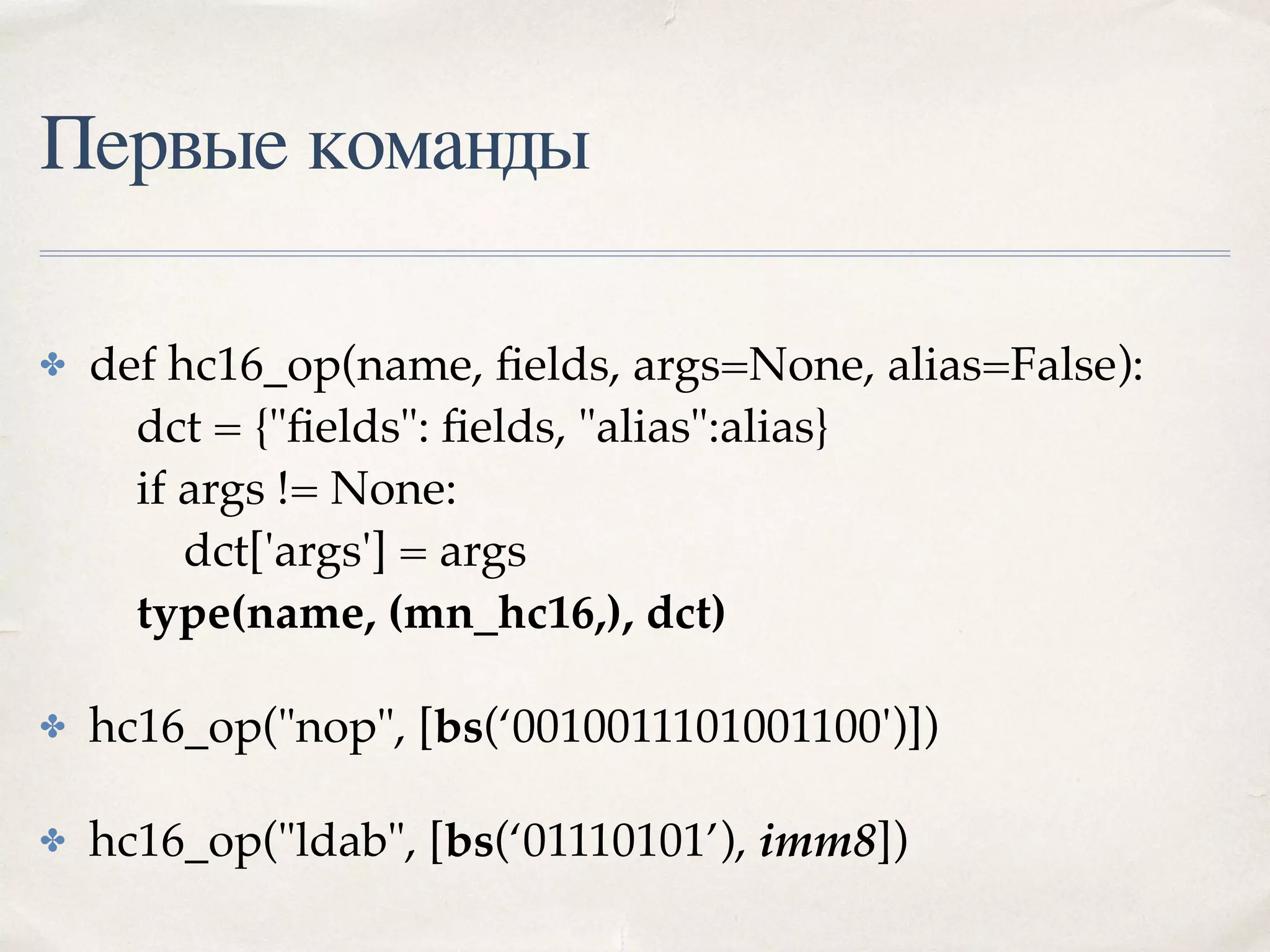 Первые команды
✤ def hc16_op(name, ﬁelds, args=None, alias=False): 
dct = {"ﬁelds": ﬁelds, "alias":alias} 
if args != None: 
dct['args'] = args  
type(name, (mn_hc16,), dct)
✤ hc16_op("nop", [bs(‘0010011101001100')])
✤ hc16_op("ldab", [bs(‘01110101’), imm8])
 