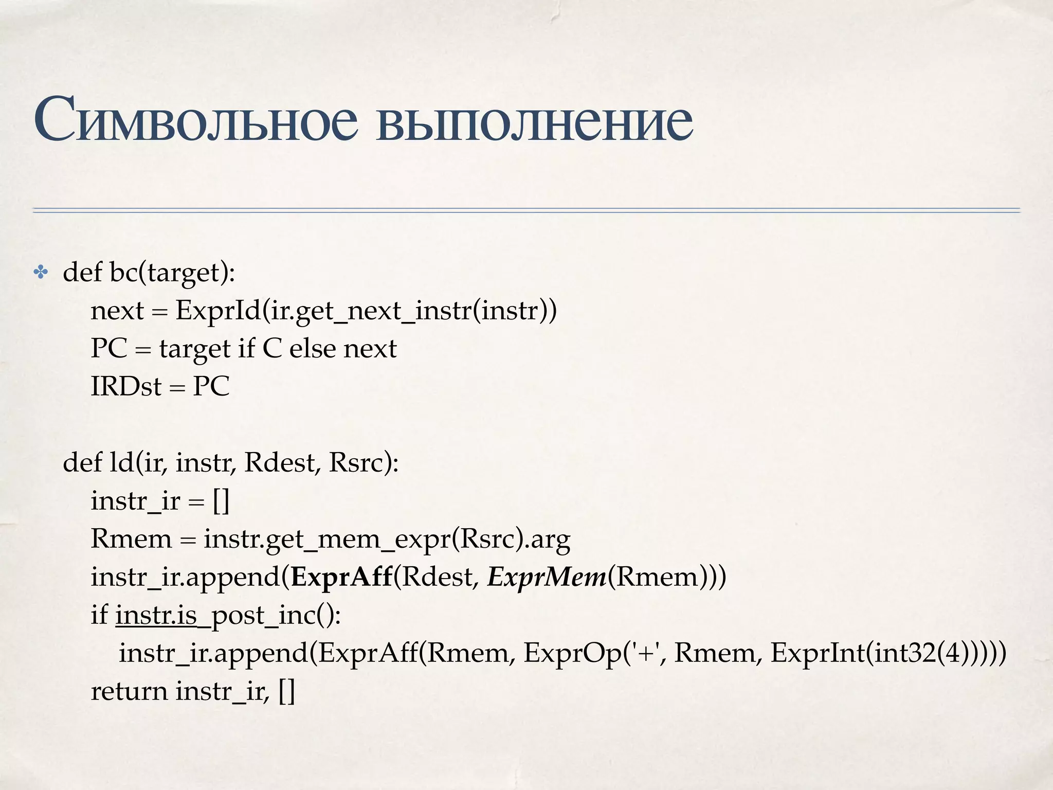 Символьное выполнение
✤ def bc(target): 
next = ExprId(ir.get_next_instr(instr)) 
PC = target if C else next 
IRDst = PC 
 
def ld(ir, instr, Rdest, Rsrc): 
instr_ir = [] 
Rmem = instr.get_mem_expr(Rsrc).arg 
instr_ir.append(ExprAff(Rdest, ExprMem(Rmem))) 
if instr.is_post_inc(): 
instr_ir.append(ExprAff(Rmem, ExprOp('+', Rmem, ExprInt(int32(4))))) 
return instr_ir, [] 
 