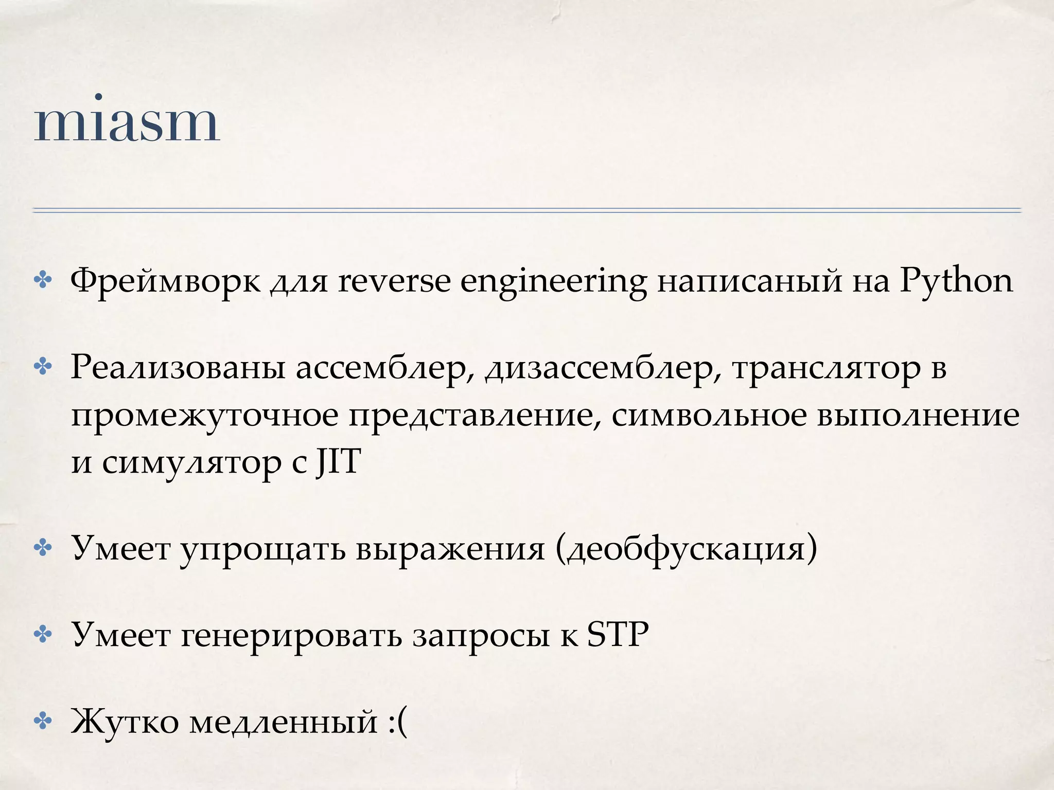 miasm
✤ Фреймворк для reverse engineering написаный на Python
✤ Реализованы ассемблер, дизассемблер, транслятор в
промежуточное представление, символьное выполнение
и симулятор c JIT
✤ Умеет упрощать выражения (деобфускация)
✤ Умеет генерировать запросы к STP
✤ Жутко медленный :(
 