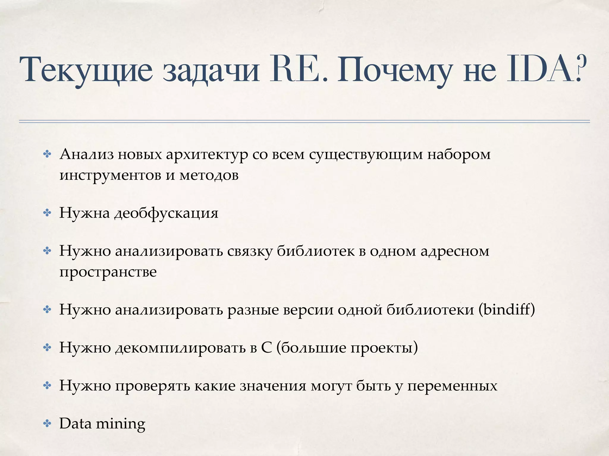 Текущие задачи RE. Почему не IDA?
✤ Анализ новых архитектур со всем существующим набором
инструментов и методов
✤ Нужна деобфускация
✤ Нужно анализировать связку библиотек в одном адресном
пространстве
✤ Нужно анализировать разные версии одной библиотеки (bindiff)
✤ Нужно декомпилировать в С (большие проекты)
✤ Нужно проверять какие значения могут быть у переменных
✤ Data mining
 
