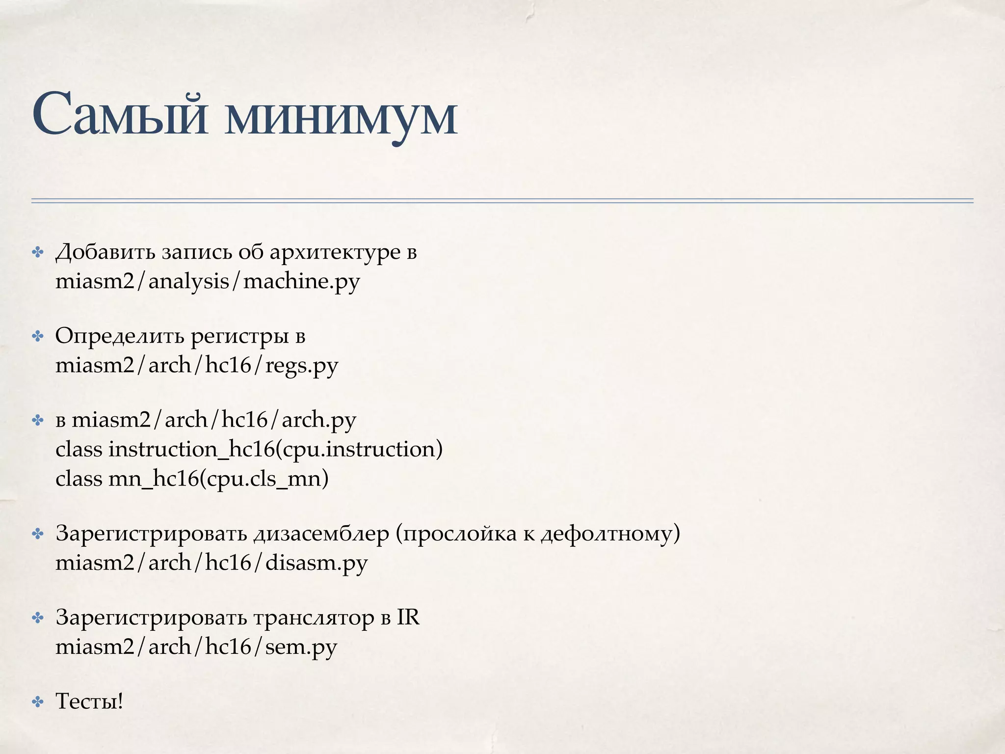 Самый минимум
✤ Добавить запись об архитектуре в 
miasm2/analysis/machine.py
✤ Определить регистры в 
miasm2/arch/hc16/regs.py
✤ в miasm2/arch/hc16/arch.py 
class instruction_hc16(cpu.instruction) 
class mn_hc16(cpu.cls_mn)
✤ Зарегистрировать дизасемблер (прослойка к дефолтному) 
miasm2/arch/hc16/disasm.py
✤ Зарегистрировать транслятор в IR 
miasm2/arch/hc16/sem.py
✤ Тесты!
 