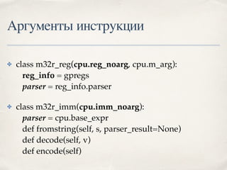 Аргументы инструкции
✤ class m32r_reg(cpu.reg_noarg, cpu.m_arg): 
reg_info = gpregs 
parser = reg_info.parser
✤ class m32r_imm(cpu.imm_noarg): 
parser = cpu.base_expr 
def fromstring(self, s, parser_result=None) 
def decode(self, v) 
def encode(self)
 