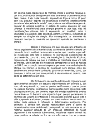 em agonia. Essa rápida fase de melhora indica a anergia negativa e,
por isso, os sintomas desaparecem mais ou menos bruscamente; essa
fase, porém, é de curta duração, seguindo-se logo a morte. O povo
com seu peculiar espírito de observação denomina pitorescamente
essa fase “despedida da saúde”, que pode ser considerada expressão
popular da anergia negativa. O estado de saúde aparente em que
vivemos é determinado pela anergia positiva e, por isso, não há
manifestações clínicas, isto é, representa um equilíbrio entre a
imunidade e a alergia; este equilíbrio, porém, é instável, rompendo-se
sempre na direção da alergia. Por conseguinte, os sintomas de
qualquer doença ou moléstia só aparecem quando se manifesta a
alergia.
Desde o momento em que penetra um antígeno no
nosso organismo até a manifestação da moléstia decorre sempre um
prazo de tempo variável de um caso a outro, que constitui o período
de incubação; este fato é evidente na reprodução experimental de
uma moléstia, como é o caso da introdução do bacilo de Koch no
organismo da cobaia, na qual a moléstia se manifesta após um mês
ou menos. Esse período de incubação corresponde à fase de reação
do S.R.E. na produção dos anticorpos e, portanto, na manifestação da
alergia. No homem o período de incubação nem sempre pode ser
estabelecido, sendo bem conhecido para certas moléstias, como, por
exemplo, a raiva, na qual esse período é de um mês no mínimo, mas
pode-se estender até um ano.
Os fenômenos de reação alterada do organismo que
apresentamos resultam de estudos experimentais em animais e, por
isso, são esquemáticos; quando, porém, verificamos o que se passa
na espécie humana, verificamos manifestações bem diferentes. Esta
discrepância resulta, em primeiro lugar, da biologia totalmente diversa
dos animais e do homem; em segundo lugar, porque geralmente os
animais são virgens de infecções e intoxicações durante quase toda a
vida e, quando a adquirem, morrem em prazo mais ou menos curto ou,
então, cada espécie é refratária a determinados antígenos. Por
exemplo, a cobaia tem grande receptividade para o bacilo da
tuberculose humana, de tal modo que quando se trata de saber se um
material qualquer retirado de um processo patológico do nosso
organismo é de natureza tuberculosa, inocula-se nesse animal; no
caso positivo, a cobaia no fim de um mês morre com o processo
15
 