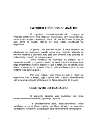 FATORES TEÓRICOS DE ANÁLISE
O organismo humano quando não consegue de
imediato estabelecer uma resposta imunológica sem intercorrências
frente a um antígeno qualquer, lança mão do fenômeno da alergia,
que, como foi citado, trata-se de uma reação modificada do
organismo.
A psora , do mesmo modo, é uma tentativa de
adaptação do organismo, agindo como uma resposta alterada do
mesmo, visando o equilíbrio, fato este bem evidente nas palavras de
Hahnemann, quando se refere à psora:
“Uma mudança da totalidade da pessoa” ou é
“somente quando o organismo inteiro se sentir transformado por esta
força miasmática crônica peculiar é que a força vital adoecida, tanta
aliviar e abrandar a moléstia interna pelo estabelecimento de um
sintoma local sobre a pele”.
Por este motivo, este modo de agir e reagir do
organismo, seja a alergia, seja a psora, que no nosso entendimento
são a mesma entidade, incorporam os fatores teóricos de análise.
OBJETIVOS DO TRABALHO
O presente trabalho visa esclarecer um tema
extremamente controvertido, qual seja, a psora.
Tal esclarecimento deve, necessariamente, tentar
satisfazer a comunidade médica científica, através de conceitos
atualizados, hodiernos, que passam pelo conhecimento imunológico.
29
 