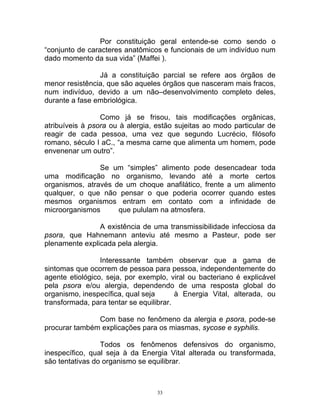 Por constituição geral entende-se como sendo o
“conjunto de caracteres anatômicos e funcionais de um indivíduo num
dado momento da sua vida” (Maffei ).
Já a constituição parcial se refere aos órgãos de
menor resistência, que são aqueles órgãos que nasceram mais fracos,
num indivíduo, devido a um não–desenvolvimento completo deles,
durante a fase embriológica.
Como já se frisou, tais modificações orgânicas,
atribuíveis à psora ou à alergia, estão sujeitas ao modo particular de
reagir de cada pessoa, uma vez que segundo Lucrécio, filósofo
romano, século I aC., “a mesma carne que alimenta um homem, pode
envenenar um outro”.
Se um “simples” alimento pode desencadear toda
uma modificação no organismo, levando até a morte certos
organismos, através de um choque anafilático, frente a um alimento
qualquer, o que não pensar o que poderia ocorrer quando estes
mesmos organismos entram em contato com a infinidade de
microorganismos que pululam na atmosfera.
A existência de uma transmissibilidade infecciosa da
psora, que Hahnemann anteviu até mesmo a Pasteur, pode ser
plenamente explicada pela alergia.
Interessante também observar que a gama de
sintomas que ocorrem de pessoa para pessoa, independentemente do
agente etiológico, seja, por exemplo, viral ou bacteriano é explicável
pela psora e/ou alergia, dependendo de uma resposta global do
organismo, inespecífica, qual seja à Energia Vital, alterada, ou
transformada, para tentar se equilibrar.
Com base no fenômeno da alergia e psora, pode-se
procurar também explicações para os miasmas, sycose e syphilis.
Todos os fenômenos defensivos do organismo,
inespecífico, qual seja à da Energia Vital alterada ou transformada,
são tentativas do organismo se equilibrar.
33
 
