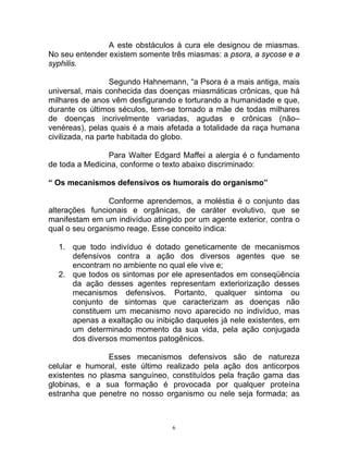 A este obstáculos à cura ele designou de miasmas.
No seu entender existem somente três miasmas: a psora, a sycose e a
syphilis.
Segundo Hahnemann, “a Psora é a mais antiga, mais
universal, mais conhecida das doenças miasmáticas crônicas, que há
milhares de anos vêm desfigurando e torturando a humanidade e que,
durante os últimos séculos, tem-se tornado a mãe de todas milhares
de doenças incrivelmente variadas, agudas e crônicas (não–
venéreas), pelas quais é a mais afetada a totalidade da raça humana
civilizada, na parte habitada do globo.
Para Walter Edgard Maffei a alergia é o fundamento
de toda a Medicina, conforme o texto abaixo discriminado:
“ Os mecanismos defensivos os humorais do organismo”
Conforme aprendemos, a moléstia é o conjunto das
alterações funcionais e orgânicas, de caráter evolutivo, que se
manifestam em um indivíduo atingido por um agente exterior, contra o
qual o seu organismo reage. Esse conceito indica:
1. que todo indivíduo é dotado geneticamente de mecanismos
defensivos contra a ação dos diversos agentes que se
encontram no ambiente no qual ele vive e;
2. que todos os sintomas por ele apresentados em conseqüência
da ação desses agentes representam exteriorização desses
mecanismos defensivos. Portanto, qualquer sintoma ou
conjunto de sintomas que caracterizam as doenças não
constituem um mecanismo novo aparecido no indivíduo, mas
apenas a exaltação ou inibição daqueles já nele existentes, em
um determinado momento da sua vida, pela ação conjugada
dos diversos momentos patogênicos.
Esses mecanismos defensivos são de natureza
celular e humoral, este último realizado pela ação dos anticorpos
existentes no plasma sanguíneo, constituídos pela fração gama das
globinas, e a sua formação é provocada por qualquer proteína
estranha que penetre no nosso organismo ou nele seja formada; as
6
 
