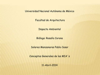 Universidad Nacional Autónoma de México
Facultad de Arquitectura
Impacto Ambiental
Bióloga: Rosalía Corona
Solares Manzanares Pablo Cesar
Conceptos Generales de las MIA´s
11-Abril-2014
 