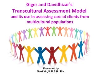 Giger and Davidhizar’s
Transcultural Assessment Model
and its use in assessing care of clients from
         multicultural populations




                     Presented by
               Gerri Virgil, M.S.N., R.N.
 