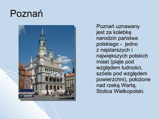 Poznań Poznań uznawany  jest za kolebkę narodzin państwa polskiego -  jedno  z najstarszych i największych polskich miast (piąte pod względem ludności, szóste pod względem powierzchni), położone nad rzeką Wartą. Stolica Wielkopolski. 
