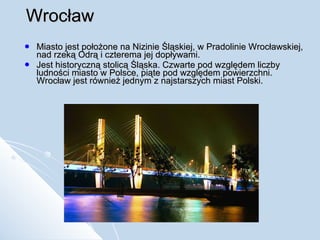 Wrocław Miasto jest położone na Nizinie Śląskiej, w Pradolinie Wrocławskiej, nad rzeką Odrą i czterema jej dopływami. Jest historyczną stolicą Śląska. Czwarte pod względem liczby ludności miasto w Polsce, piąte pod względem powierzchni. Wrocław jest również jednym z najstarszych miast Polski. 