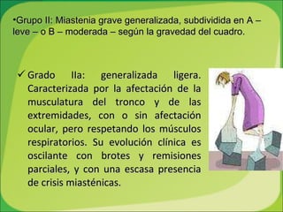Grado IIa: generalizada ligera. Caracterizada por la afectación de la musculatura del tronco y de las extremidades, con o sin afectación ocular, pero respetando los músculos respiratorios. Su evolución clínica es oscilante con brotes y remisiones parciales, y con una escasa presencia de crisis miasténicas.  Grupo II: Miastenia grave generalizada, subdividida en A – leve – o B – moderada – según la gravedad del cuadro. 