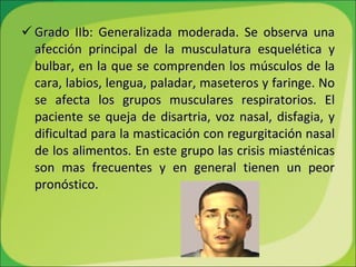 Grado IIb: Generalizada moderada. Se observa una afección principal de la musculatura esquelética y bulbar, en la que se comprenden los músculos de la cara, labios, lengua, paladar, maseteros y faringe. No se afecta los grupos musculares respiratorios. El paciente se queja de disartria, voz nasal, disfagia, y dificultad para la masticación con regurgitación nasal de los alimentos. En este grupo las crisis miasténicas son mas frecuentes y en general tienen un peor pronóstico.  