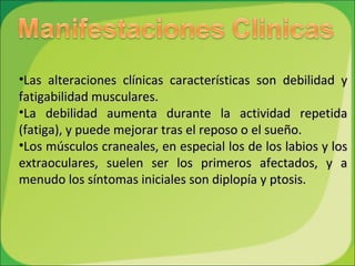 Las alteraciones clínicas características son debilidad   y fatigabilidad   musculares.  La debilidad aumenta durante la actividad repetida (fatiga), y puede mejorar tras el reposo o el sueño.  Los músculos craneales, en especial los de los labios y los extraoculares, suelen ser los primeros afectados, y a menudo los síntomas iniciales son diplopía y ptosis. 