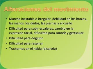 Marcha inestable o irregular, debilidad en los brazos, las manos, los dedos, las piernas y el cuello  Dificultad para subir escaleras, cambio en la expresión facial, dificultad para sonreír y gesticular Dificultad para deglutir  Dificultad para respirar  Trastornos en el habla (disartria)  