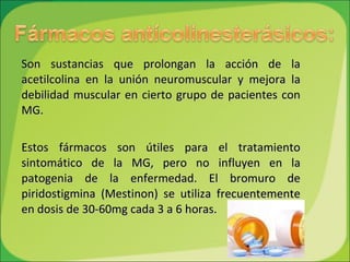 Son sustancias que prolongan la acción de la acetilcolina en la unión neuromuscular y mejora la debilidad muscular en cierto grupo de pacientes con MG.  Estos fármacos son útiles para el tratamiento sintomático de la MG, pero no influyen en la patogenia de la enfermedad. El bromuro de piridostigmina (Mestinon) se utiliza frecuentemente en dosis de 30-60mg cada 3 a 6 horas. 