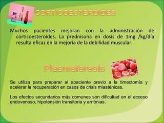 Muchos pacientes mejoran con la administración de corticoesteroides. La prednisona en dosis de 1mg /kg/día resulta eficaz en la mejoría de la debilidad muscular. Se utiliza para preparar al apaciente previo a la timectomía y acelerar la recuperación en casos de crisis miasténicas.  Los efectos secundarios más comunes son dificultad en el acceso endovenoso, hipotensión transitoria y arritmias. 