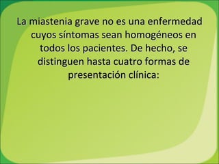 La miastenia grave no es una enfermedad cuyos síntomas sean homogéneos en todos los pacientes. De hecho, se distinguen hasta cuatro formas de presentación clínica: 