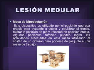 LESIÓN MEDULAR Mesa de bipedestación  Este dispositivo es utilizado por el paciente que usa órtesis para ayudarle a estirar y equilibrar el tronco, tolerar la posición de pie y ubicarse en posición erecta. Algunos pacientes también pueden lograr las actividades efectuadas en esta mesa utilizando el sostén de un cinturón para ponerse de pie junto a una mesa de trabajo. 