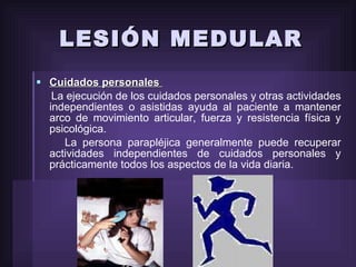 LESIÓN MEDULAR Cuidados personales  La ejecución de los cuidados personales y otras actividades independientes o asistidas ayuda al paciente a mantener arco de movimiento articular, fuerza y resistencia física y psicológica. La persona parapléjica generalmente puede recuperar actividades independientes de cuidados personales y prácticamente todos los aspectos de la vida diaria.  