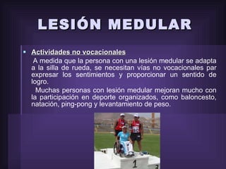 LESIÓN MEDULAR Actividades no vocacionales A medida que la persona con una lesión medular se adapta a la silla de rueda, se necesitan vías no vocacionales par expresar los sentimientos y proporcionar un sentido de logro. Muchas personas con lesión medular mejoran mucho con la participación en deporte organizados, como baloncesto, natación, ping-pong y levantamiento de peso. 