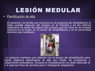 LESIÓN MEDULAR Planificación de alta   El paciente y la familia son incluidos en el programa de rehabilitación lo antes posible después del ingreso en el hospital y se les informa totalmente de todas las etapas del proceso que se inicia en el hospital continúa en el hogar, en el centro de rehabilitación y en la comunidad mientras sea necesario.  La persona mantiene una relación con el equipo de rehabilitación para lograr objetivos planificados al alta por medio de programas y seguimiento ambulatorio. Durante la hospitalización se debe estimular el ir a casa los fines de semana para ir trabajando adaptación. 