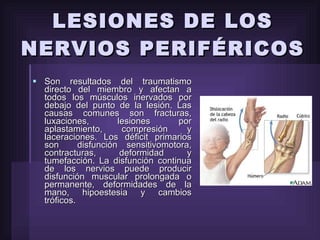 LESIONES DE LOS NERVIOS PERIFÉRICOS  Son resultados del traumatismo directo del miembro y afectan a todos los músculos inervados por debajo del punto de la lesión. Las causas comunes son fracturas, luxaciones, lesiones por aplastamiento, compresión y laceraciones. Los déficit primarios son  disfunción sensitivomotora, contracturas, deformidad y tumefacción. La disfunción continua de los nervios puede producir disfunción muscular prolongada o permanente, deformidades de la mano, hipoestesia y cambios tróficos.  