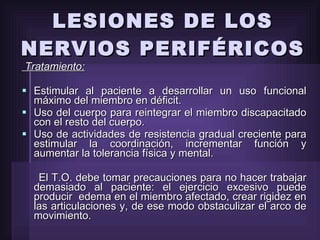 LESIONES DE LOS NERVIOS PERIFÉRICOS Tratamiento: Estimular al paciente a desarrollar un uso funcional máximo del miembro en déficit. Uso del cuerpo para reintegrar el miembro discapacitado con el resto del cuerpo.  Uso de actividades de resistencia gradual creciente para estimular la coordinación, incrementar función y aumentar la tolerancia física y mental. El T.O. debe tomar precauciones para no hacer trabajar demasiado al paciente: el ejercicio excesivo puede producir  edema en el miembro afectado, crear rigidez en las articulaciones y, de ese modo obstaculizar el arco de movimiento. 