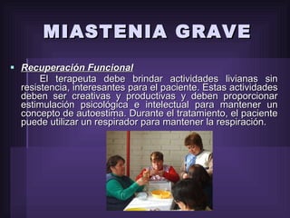 MIASTENIA GRAVE Recuperación Funcional El terapeuta debe brindar actividades livianas sin resistencia, interesantes para el paciente. Estas actividades deben ser creativas y productivas y deben proporcionar estimulación psicológica e intelectual para mantener un concepto de autoestima. Durante el tratamiento, el paciente puede utilizar un respirador para mantener la respiración. 