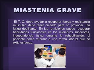 El T. O. debe ayudar a recuperar fuerza y resistencia muscular; debe tener cuidado para no provocar una fatiga debilitante. En las remisiones puede recuperar habilidades funcionales en los miembros superiores, independencia física durante la rehabilitación, el paciente podia retornar a una forma laboral que no exija esfuerzo. MIASTENIA GRAVE 