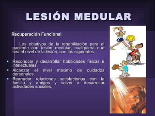 LESIÓN MEDULAR Recuperación Funcional Los objetivos de la rehabilitación para el paciente con lesión medular, cualquiera que sea el nivel de la lesión, son los siguientes: Reconocer y desarrollar habilidades físicas e intelectuales. Alcanzar el nivel máximo de cuidados personales. Reanudar relaciones satisfactorias con la familia y amigos y volver a desarrollar actividades sociales. 
