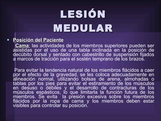 LESIÓN MEDULAR Posición del Paciente   Cama :  las actividades de los miembros superiores pueden ser asistidas por el uso de una tabla inclinada en la posición de decúbito dorsal y sentado con cabestrillo de suspensión fijados a marcos de tracción para el sostén temprano de los brazos. Para evitar la tendencia natural de los miembros flácidos a caer por el efecto de la gravedad, se les coloca adecuadamente en alineación normal, utilizando bolsas de arena, almohadas o tablas por los pies para evitar el estiramiento de los músculos en desuso o débiles y el desarrollo de contracturas de los músculos espásticos, lo que limitarla la función futura de los miembros. Se evita  la presión excesiva sobre los miembros flácidos por la ropa de cama y los miembros deben estar visibles para controlar su posición.  