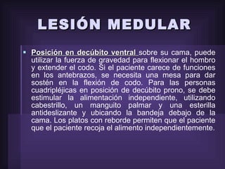 LESIÓN MEDULAR Posición en decúbito ventral  sobre su cama, puede utilizar la fuerza de gravedad para flexionar el hombro y extender el codo. Si el paciente carece de funciones en los antebrazos, se necesita una mesa para dar sostén en la flexión de codo. Para las personas cuadripléjicas en posición de decúbito prono, se debe estimular la alimentación independiente, utilizando cabestrillo, un manguito palmar y una esterilla antideslizante y ubicando la bandeja debajo de la cama. Los platos con reborde permiten que el paciente que el paciente recoja el alimento independientemente. 