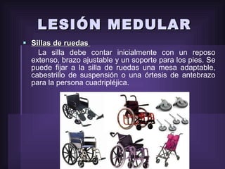 LESIÓN MEDULAR Sillas de ruedas  La silla debe contar inicialmente con un reposo extenso, brazo ajustable y un soporte para los pies. Se puede fijar a la silla de ruedas una mesa adaptable, cabestrillo de suspensión o una órtesis de antebrazo para la persona cuadripléjica. 