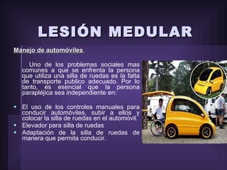 LESIÓN MEDULAR Manejo de automóviles  Uno de los problemas sociales mas comunes a que se enfrenta la persona que utiliza una silla de ruedas es la falta de transporte publico adecuado. Por lo tanto, es esencial que la persona parapléjica sea independiente en: El uso de los controles manuales para conducir automóviles, subir a ellos y colocar la silla de ruedas en el automóvil. Elevador para silla de ruedas Adaptación de la silla de ruedas de manera que permita conducir. 