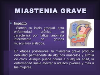 MIASTENIA GRAVE Impacto Siendo su inicio gradual, esta enfermedad crónica se caracteriza por fatiga anómala intermitente de grupos musculares aislados.   En etapas posteriores, la miastenia grave produce debilidad permanente de algunos músculos y atrofia de otros. Aunque puede ocurrir a cualquier edad, la enfermedad suele afectar a adultos jovenes y más a las mujeres.   