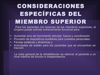 CONSIDERACIONES ESPECÍFICAS DEL MIEMBRO SUPERIOR Para los pacientes con lesiones de los miembros superiores, el cirujano puede solicitar entrenamiento funcional para: Aumentar arco de movimiento articular, fuerza y coordinación Provisión de dispositivos auxiliares para cuidados personales; Férulas estáticas y dinámicas y Actividades de sostén para los pacientes que se encuentran en tracción La meta general de la rehabilitación es retornar al paciente a un nivel máximo de función e independencia. 