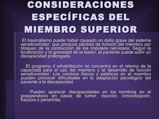 CONSIDERACIONES ESPECÍFICAS DEL MIEMBRO SUPERIOR El traumatismo puede haber causado un daño grave del sistema sensitivomotor, que produce pérdida de función del miembro por bloqueo de la conducción de los impulsos nerviosos. Según la localización y la gravedad de la lesión, el paciente puede sufrir un discapacidad prolongada. El programa d rehabilitación se concentra en el retorno de la capacidad para el uso del miembro y el desarrollo de función sensitivomotor. Los cambios físicos y estéticos en el miembro pueden provocar dificultades en la adaptación psicológico del paciente a la discapacidad. Pueden aparecer discapacidades en los hombros en el posoperatorio en casos de tumor, tracción, inmovilización, fractura o periartritis. 